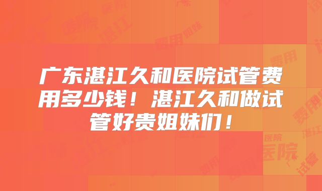 广东湛江久和医院试管费用多少钱！湛江久和做试管好贵姐妹们！