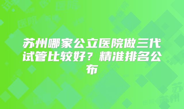 苏州哪家公立医院做三代试管比较好？精准排名公布