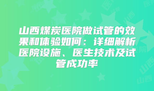 山西煤炭医院做试管的效果和体验如何:详细解析医院设施、医生技术及试管成功率