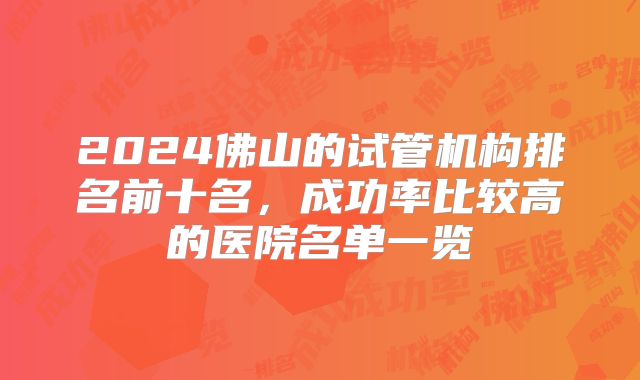 2024佛山的试管机构排名前十名,成功率比较高的医院名单一览