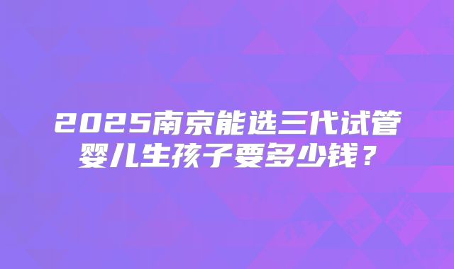 2025南京能选三代试管婴儿生孩子要多少钱?