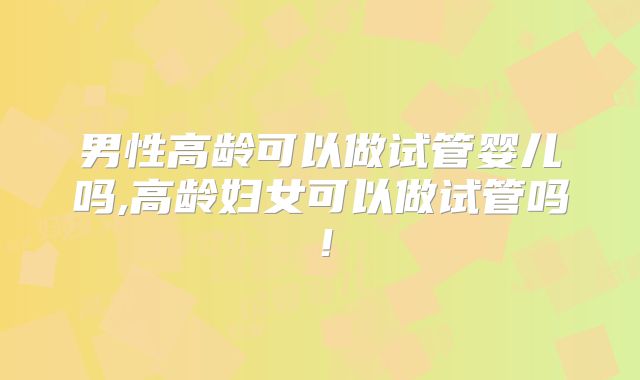 男性高龄可以做试管婴儿吗,高龄妇女可以做试管吗!
