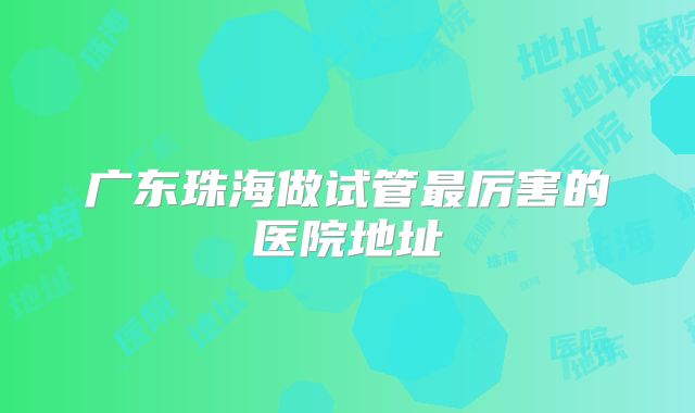 广东珠海做试管最厉害的医院地址