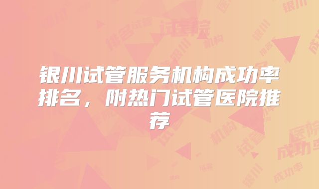 银川试管服务机构成功率排名，附热门试管医院推荐