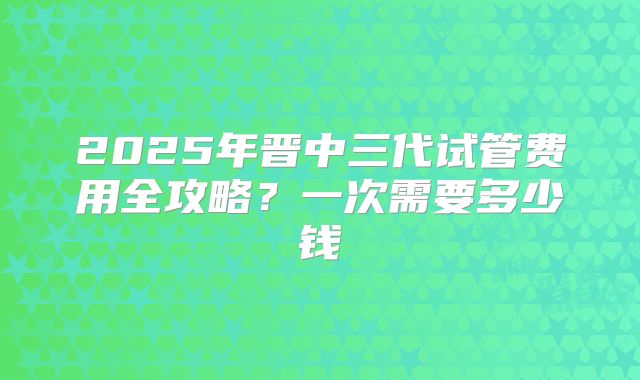 2025年晋中三代试管费用全攻略？一次需要多少钱