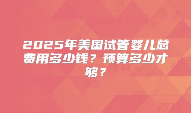2025年美国试管婴儿总费用多少钱？预算多少才够？