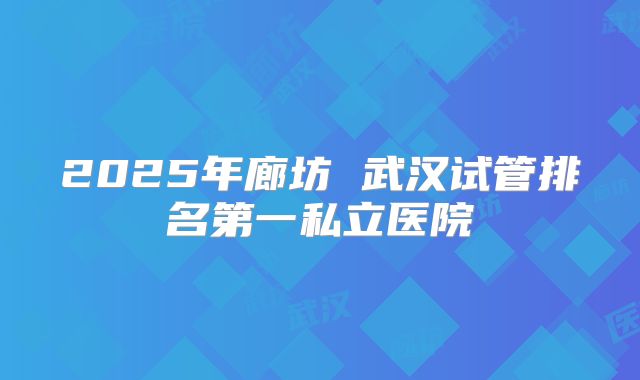 2025年廊坊 武汉试管排名第一私立医院