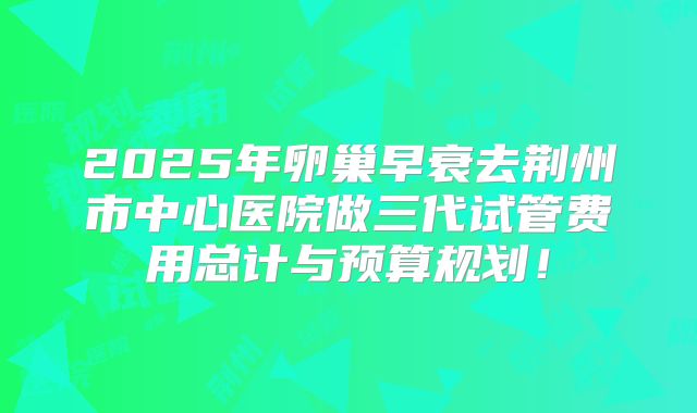 2025年卵巢早衰去荆州市中心医院做三代试管费用总计与预算规划！