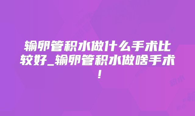 输卵管积水做什么手术比较好_输卵管积水做啥手术!