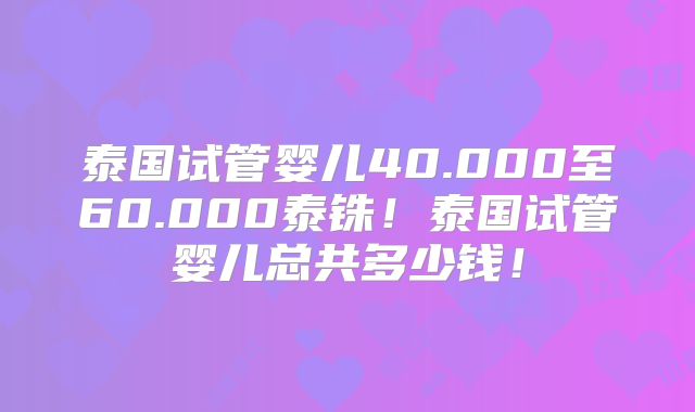 泰国试管婴儿40.000至60.000泰铢！泰国试管婴儿总共多少钱！