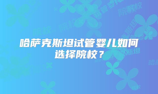 哈萨克斯坦试管婴儿如何选择院校？