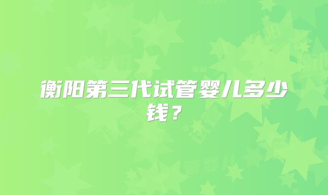 衡阳第三代试管婴儿多少钱？
