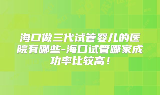 海口做三代试管婴儿的医院有哪些-海口试管哪家成功率比较高!