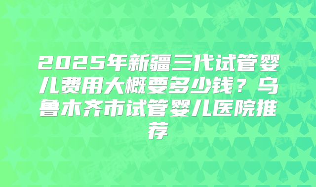 2025年新疆三代试管婴儿费用大概要多少钱？乌鲁木齐市试管婴儿医院推荐