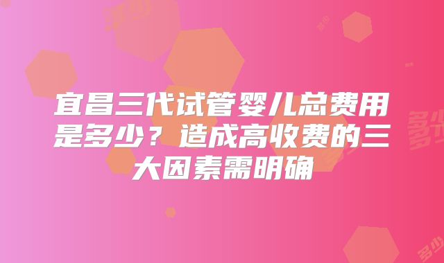 宜昌三代试管婴儿总费用是多少？造成高收费的三大因素需明确