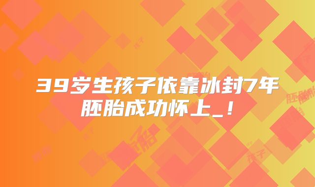 39岁生孩子依靠冰封7年胚胎成功怀上_！