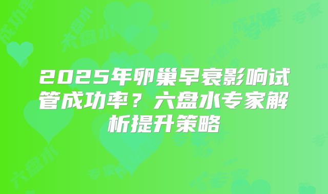 2025年卵巢早衰影响试管成功率？六盘水专家解析提升策略