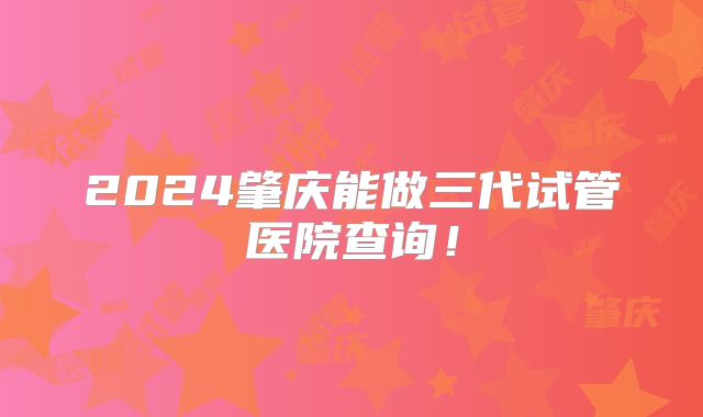 2024肇庆能做三代试管医院查询!