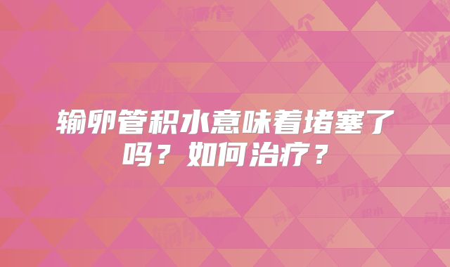 输卵管积水意味着堵塞了吗？如何治疗？
