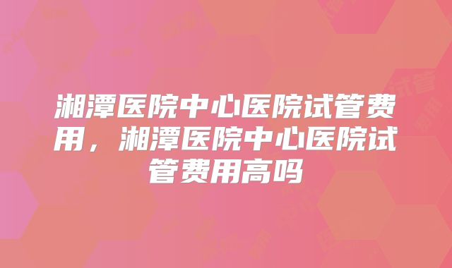 湘潭医院中心医院试管费用,湘潭医院中心医院试管费用高吗