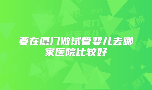 要在厦门做试管婴儿去哪家医院比较好