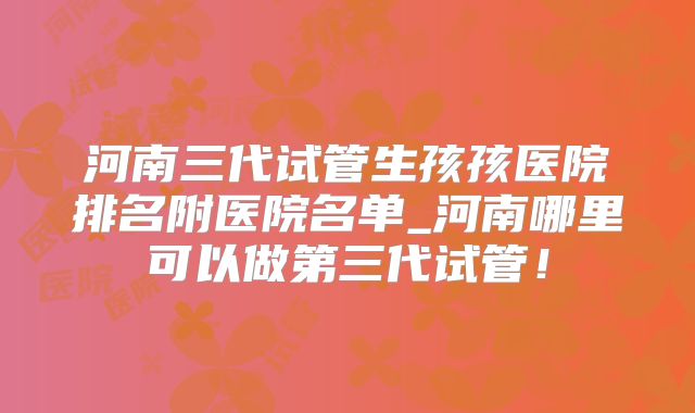 河南三代试管生孩孩医院排名附医院名单_河南哪里可以做第三代试管!