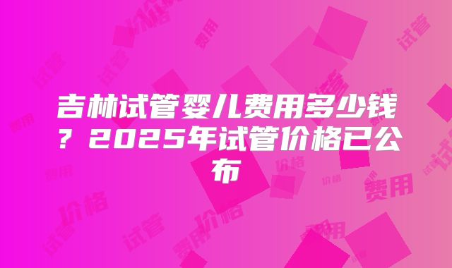 吉林试管婴儿费用多少钱？2025年试管价格已公布