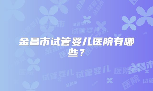 金昌市试管婴儿医院有哪些？