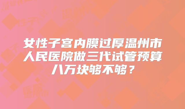 女性子宫内膜过厚温州市人民医院做三代试管预算八万块够不够？