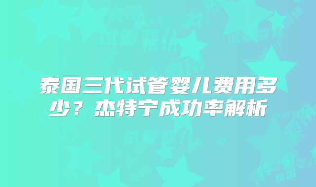 泰国三代试管婴儿费用多少？杰特宁成功率解析