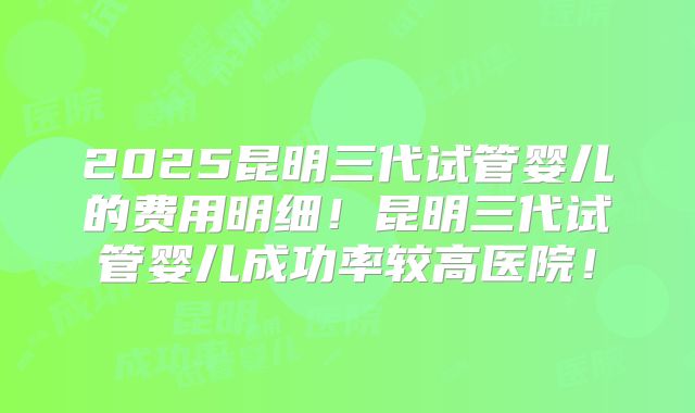 2025昆明三代试管婴儿的费用明细!昆明三代试管婴儿成功率较高医院!