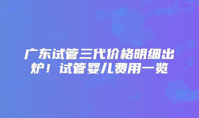 广东试管三代价格明细出炉！试管婴儿费用一览