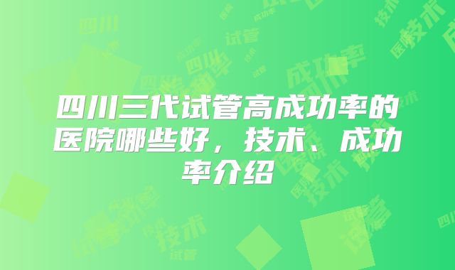 四川三代试管高成功率的医院哪些好,技术、成功率介绍