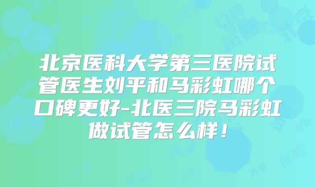 北京医科大学第三医院试管医生刘平和马彩虹哪个口碑更好-北医三院马彩虹做试管怎么样！