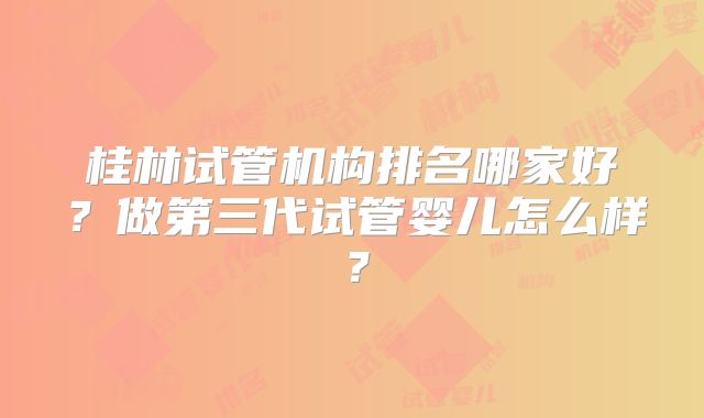 桂林试管机构排名哪家好？做第三代试管婴儿怎么样？