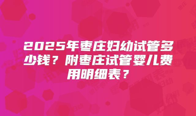 2025年枣庄妇幼试管多少钱？附枣庄试管婴儿费用明细表？