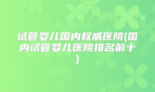 试管婴儿国内权威医院(国内试管婴儿医院排名前十)