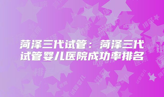 菏泽三代试管：菏泽三代试管婴儿医院成功率排名