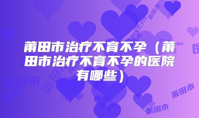 莆田市治疗不育不孕（莆田市治疗不育不孕的医院有哪些）