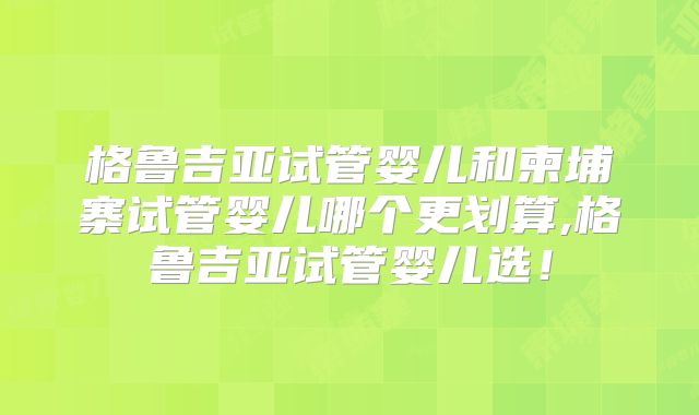 格鲁吉亚试管婴儿和柬埔寨试管婴儿哪个更划算,格鲁吉亚试管婴儿选！