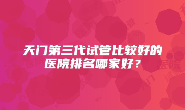天门第三代试管比较好的医院排名哪家好?