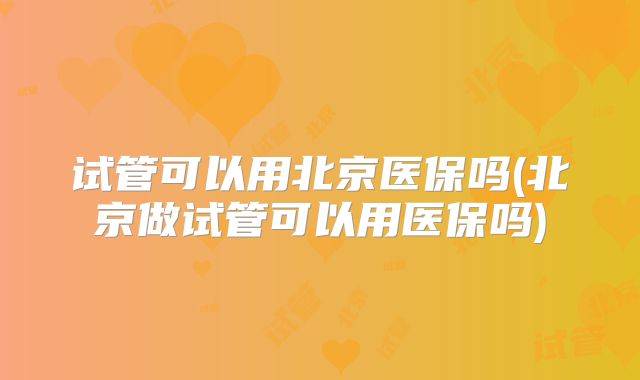 试管可以用北京医保吗(北京做试管可以用医保吗)