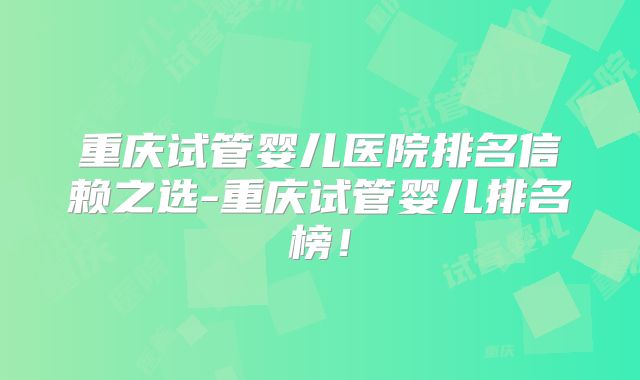 重庆试管婴儿医院排名信赖之选-重庆试管婴儿排名榜！