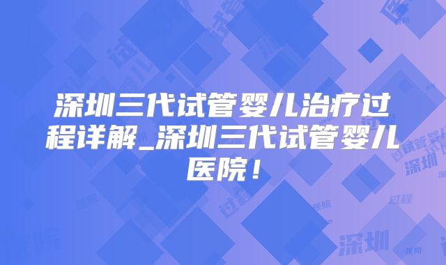 深圳三代试管婴儿治疗过程详解_深圳三代试管婴儿医院！