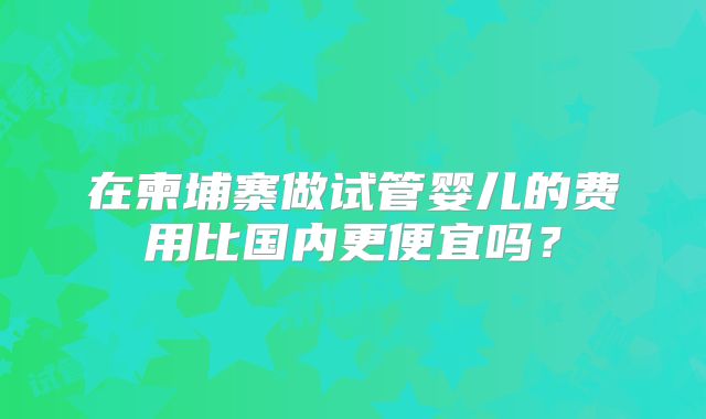 在柬埔寨做试管婴儿的费用比国内更便宜吗？