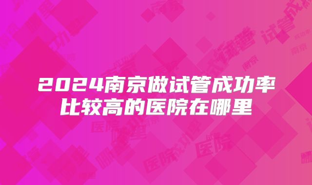 2024南京做试管成功率比较高的医院在哪里