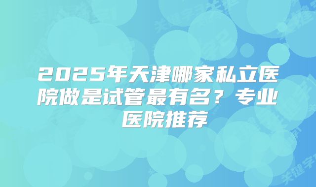 2025年天津哪家私立医院做是试管最有名？专业 医院推荐