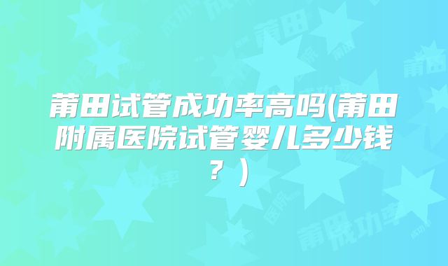 莆田试管成功率高吗(莆田附属医院试管婴儿多少钱?)