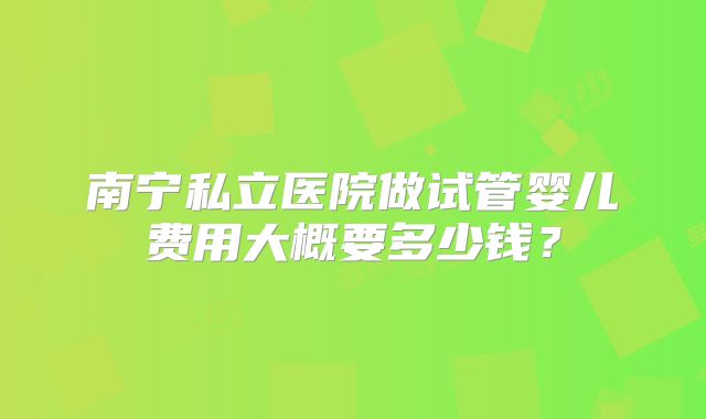 南宁私立医院做试管婴儿费用大概要多少钱？