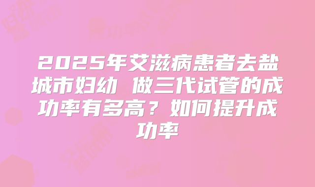 2025年艾滋病患者去盐城市妇幼 做三代试管的成功率有多高?如何提升成功率
